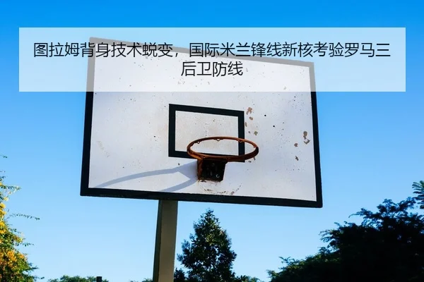 图拉姆背身技术蜕变，国际米兰锋线新核考验罗马三后卫防线